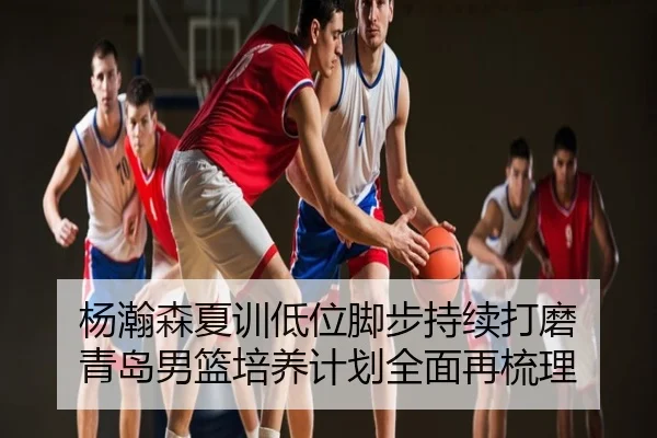 杨瀚森夏训低位脚步持续打磨 青岛男篮培养计划全面再梳理