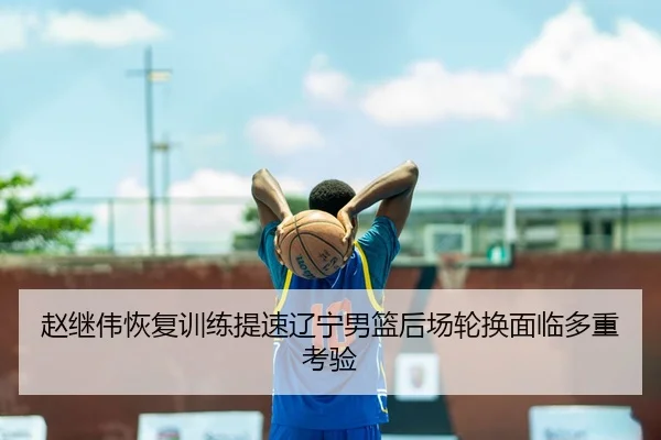赵继伟恢复训练提速辽宁男篮后场轮换面临多重考验